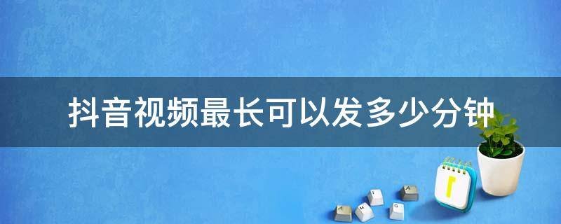 抖音视频最长可以发多少分钟 抖音视频最长发几分钟