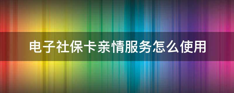 电子社保卡亲情服务怎么使用（社保电子卡怎么开通亲情服务）