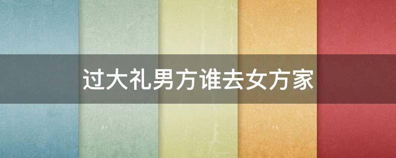 过大礼男方谁去女方家（过大礼男方家什么人去）