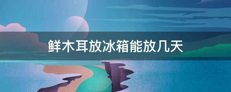 鲜木耳放冰箱能放几天 鲜木耳放冰箱可以放几天