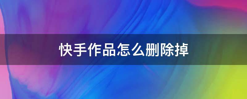 快手作品怎么删除掉 快手极速版怎么删除自己发布的作品视频