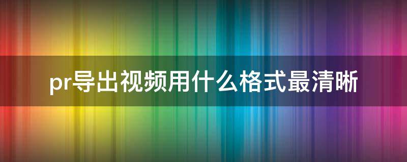 pr导出视频用什么格式最清晰 pr导出视频想要清晰选择什么格式