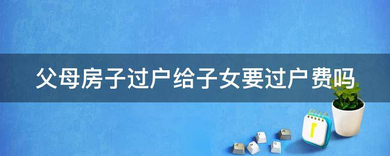 父母房子过户给子女要过户费吗 父母房子过户给子女要收费吗