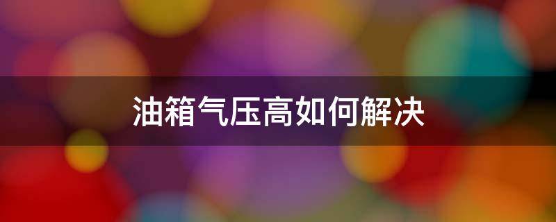 油箱气压高如何解决（汽油油箱气压高有什么办法解决）