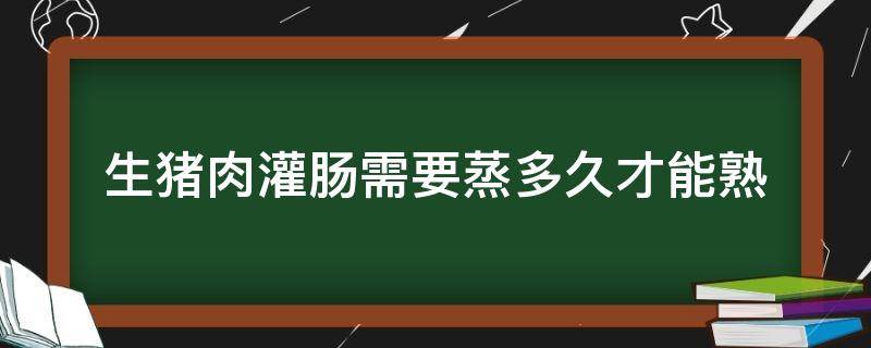 生猪肉灌肠需要蒸多久才能熟（猪大肠灌肉蒸多长时间）