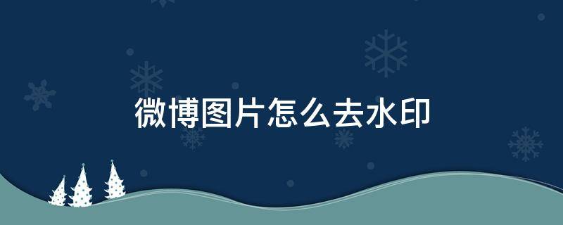 微博图片怎么去水印（自己发的微博图片怎么去水印）