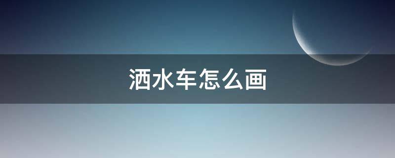 洒水车怎么画 洒水车怎么画又简单又漂亮