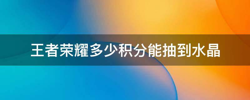 王者荣耀多少积分能抽到水晶 王者荣耀多少积分能抽到王者水晶