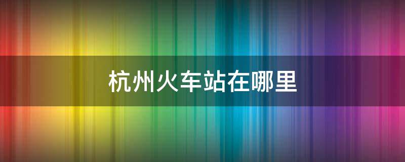 杭州火车站在哪里 杭州火车站在哪里取票