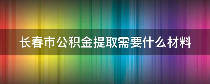 长春市公积金提取需要什么材料（长春市公积金提取需要什么材料2023）