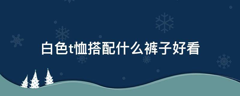 白色t恤搭配什么裤子好看（白色t恤配什么颜色裤子最好看）