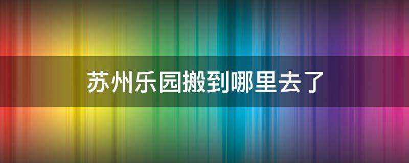 苏州乐园搬到哪里去了 苏州乐园搬到哪里去了苏州乐园新地址