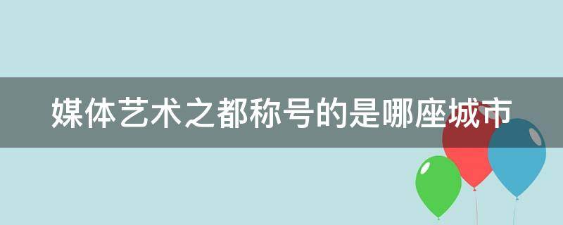 媒体艺术之都称号的是哪座城市（媒体艺术之都号称的城市是哪里）