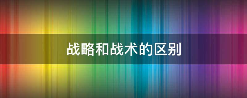 战略和战术的区别（战略和战术的区别是什么举个例子）