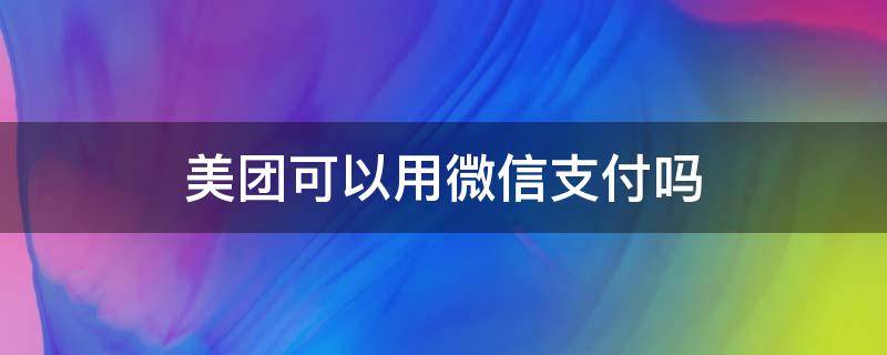 美团可以用微信支付吗（美团可以用微信支付吗团可以微信零钱支付）