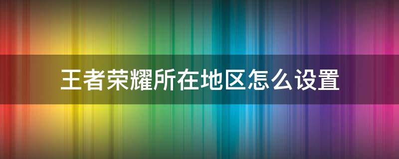 王者荣耀所在地区怎么设置 王者荣耀所在地区怎么设置,不是荣耀战区