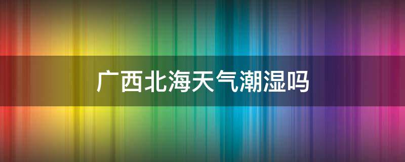 广西北海天气潮湿吗（广西北海的气候潮湿吗）