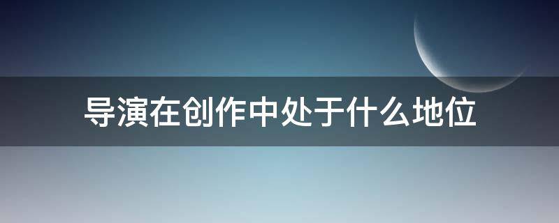 导演在创作中处于什么地位（导演在影视创作中的地位和作用）