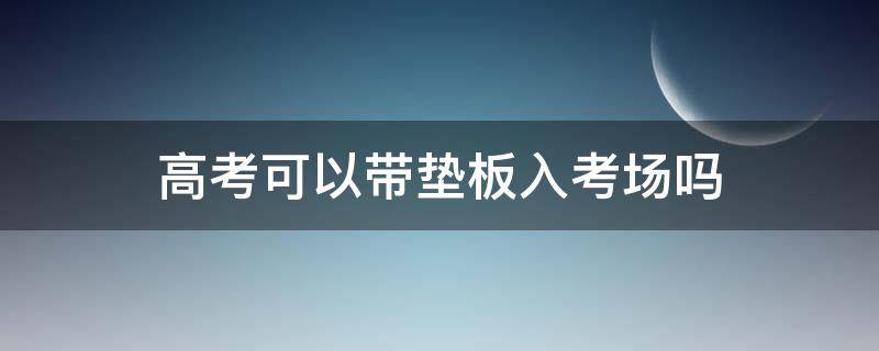 高考可以带垫板入考场吗（安徽高考可以带垫板入考场吗）