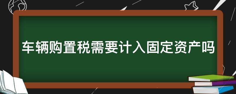 车辆购置税需要计入固定资产吗（车辆购置税需要计入固定资产吗）