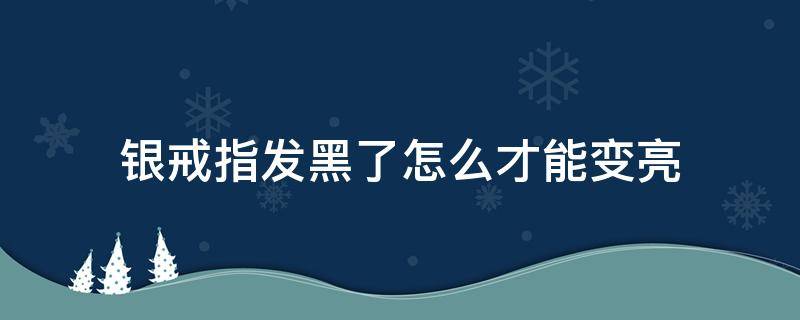 银戒指发黑了怎么才能变亮（银戒指变黑怎么办变黑什么原因）