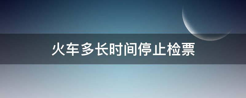 火车多长时间停止检票（火车多长时间之前停止检票）