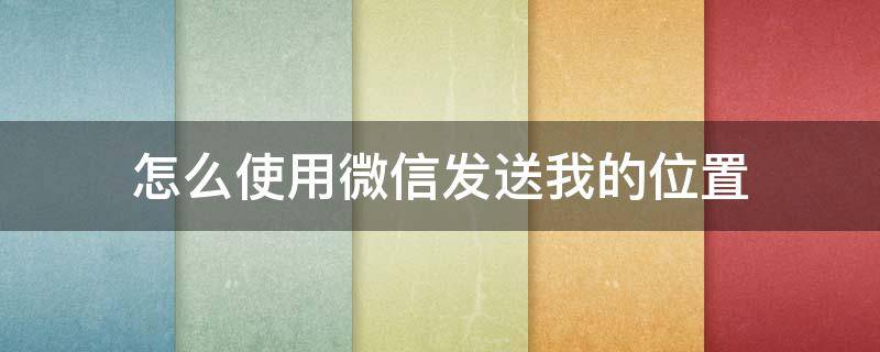 怎么使用微信发送我的位置 微信发送我的位置怎么发送