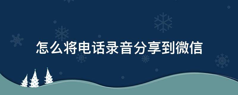 怎么将电话录音分享到微信（怎么把电话录音分享到微信）