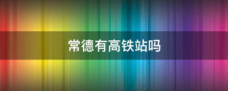 常德有高铁站吗 常德有没有高铁站?