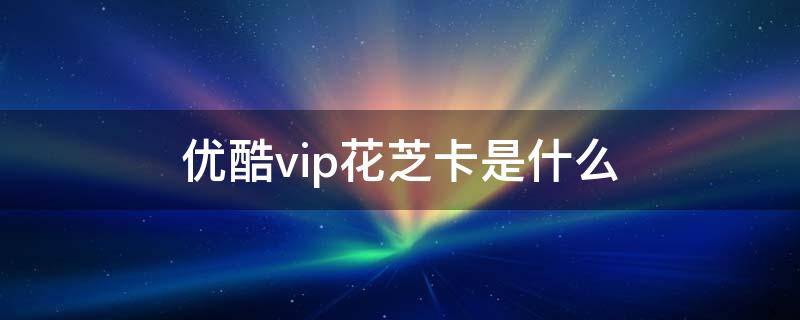 优酷vip花芝卡是什么 优酷扣费花芝