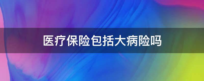 医疗保险包括大病险吗（大病医疗保险属于医疗保险吗）