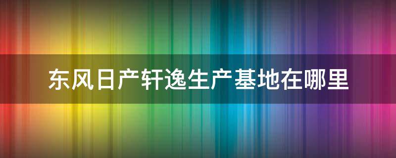 东风日产轩逸生产基地在哪里 东风日产新轩逸生产基地在哪里