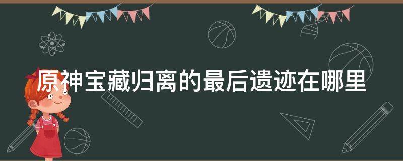 原神宝藏归离的最后遗迹在哪里（原神宝藏归离最后的宝藏）