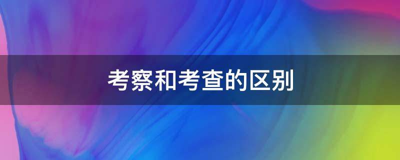 考察和考查的区别 考察和考查的区别是什么