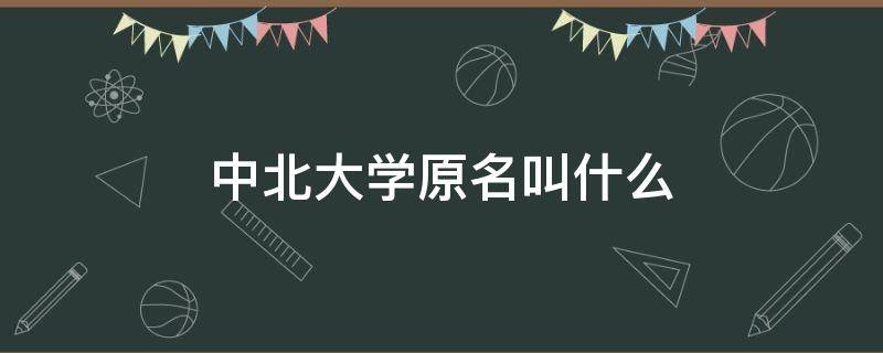 中北大学原名叫什么 中北大学的原名