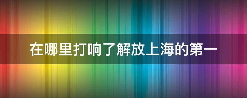 在哪里打响了解放上海的第一（在什么地方打响了上海解放上海的第一枪）