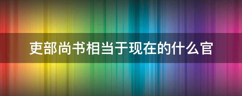 吏部尚书相当于现在的什么官（明朝吏部尚书相当于现在的什么官）