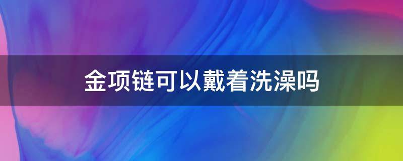 金项链可以戴着洗澡吗 金项链可以戴着洗澡吗?