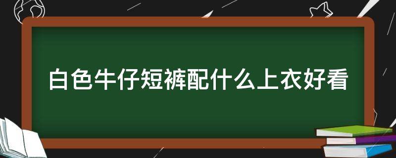 白色牛仔短裤配什么上衣好看 白色牛仔短裤配什么上衣好看图片