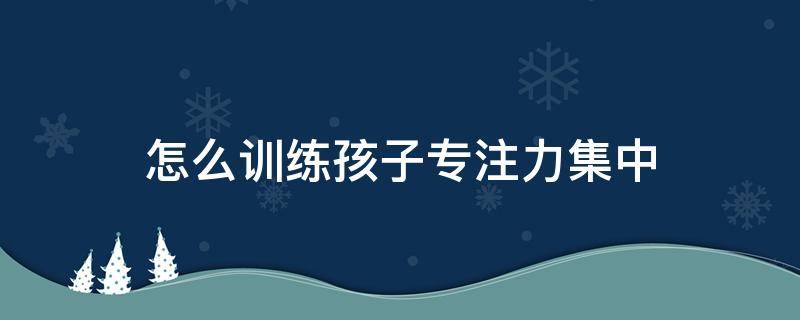 怎么训练孩子专注力集中（怎么样才能让孩子专注力集中）