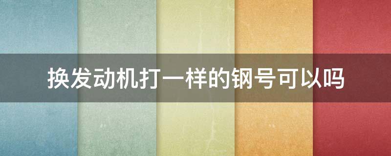 换发动机打一样的钢号可以吗 更换发动机直接打号可以吗