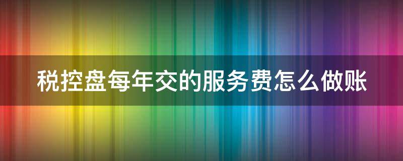 税控盘每年交的服务费怎么做账（每年交的税控盘服务费可以全额抵扣吗）