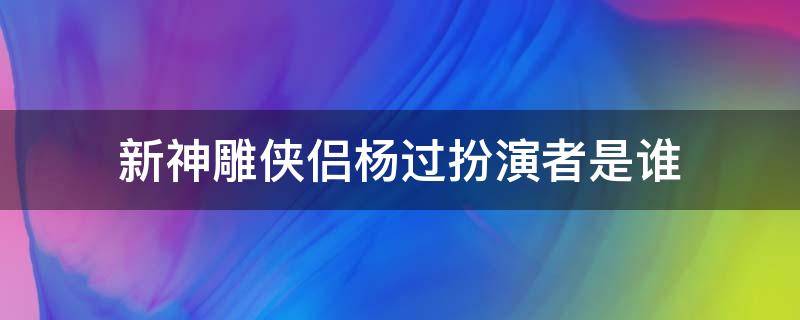 新神雕侠侣杨过扮演者是谁 新神雕侠侣杨过的扮演者