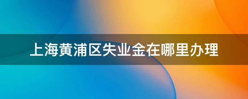 上海黄浦区失业金在哪里办理 上海市青浦区失业金办理在哪