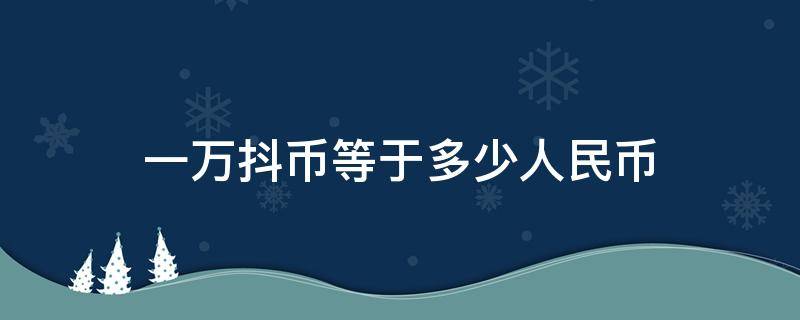 一万抖币等于多少人民币 一万抖币等于多少人民币主播能得多少钱