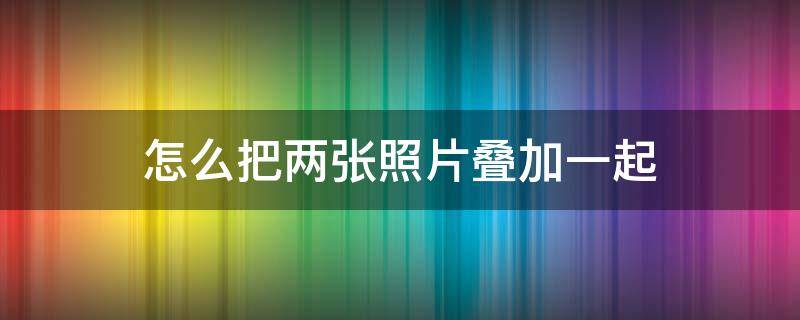 怎么把两张照片叠加一起 怎么把两张照片叠加在一起