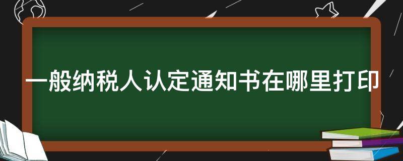 一般纳税人认定通知书在哪里打印 一般纳税人认定通知书怎么打印