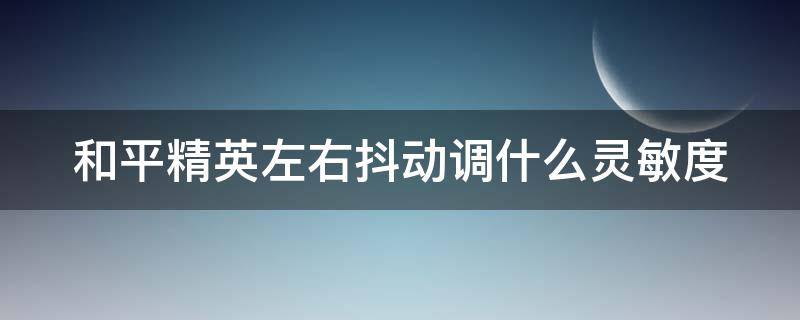 和平精英左右抖动调什么灵敏度 和平精英左右抖动调什么灵敏度最好