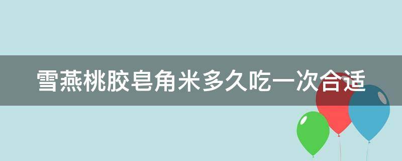 雪燕桃胶皂角米多久吃一次合适 雪燕桃胶皂角米多久吃一次合适呢