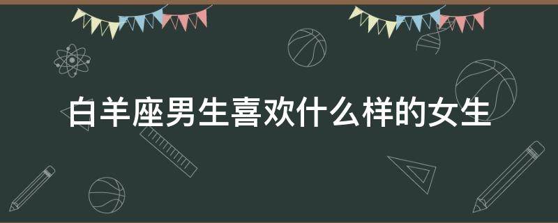 白羊座男生喜欢什么样的女生 白羊座男生喜欢什么样的女生外表